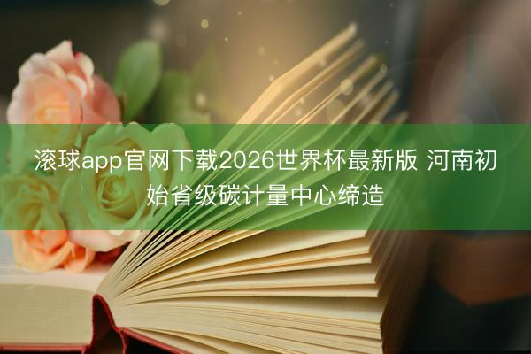 滚球app官网下载2026世界杯最新版 河南初始省级碳计量中心缔造