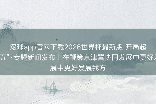 滚球app官网下载2026世界杯最新版 开局起步“十五五”·专题新闻发布丨在鞭策京津冀协同发展中更好发展我方