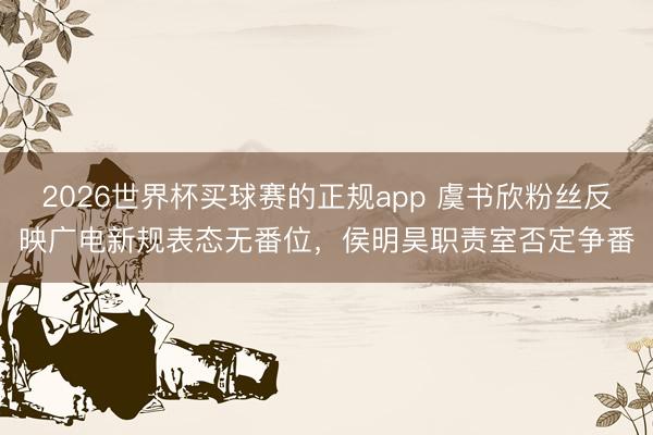2026世界杯买球赛的正规app 虞书欣粉丝反映广电新规表态无番位，侯明昊职责室否定争番