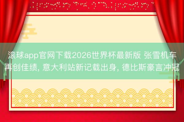 滚球app官网下载2026世界杯最新版 张雪机车再创佳绩， 意大利站新记载出身， 德比斯豪言冲冠