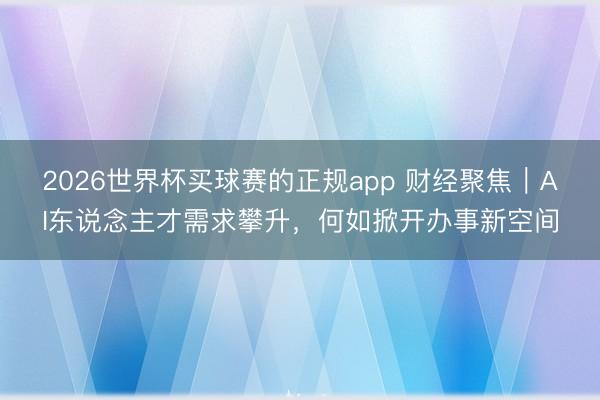 2026世界杯买球赛的正规app 财经聚焦|AI东说念主才需求攀升,何如掀开办事新空间