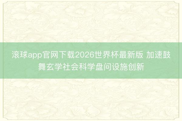 滚球app官网下载2026世界杯最新版 加速鼓舞玄学社会科学盘问设施创新