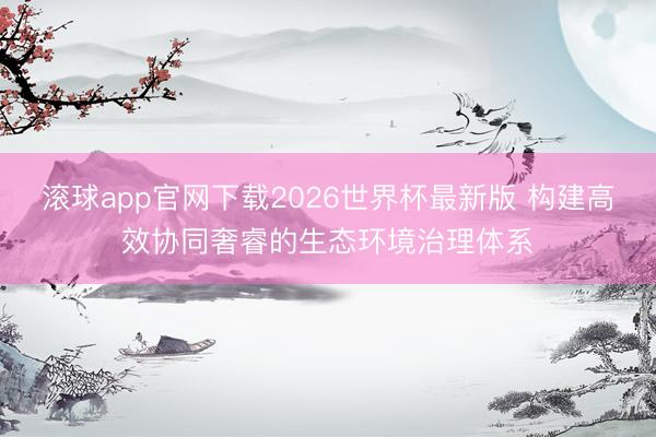 滚球app官网下载2026世界杯最新版 构建高效协同奢睿的生态环境治理体系