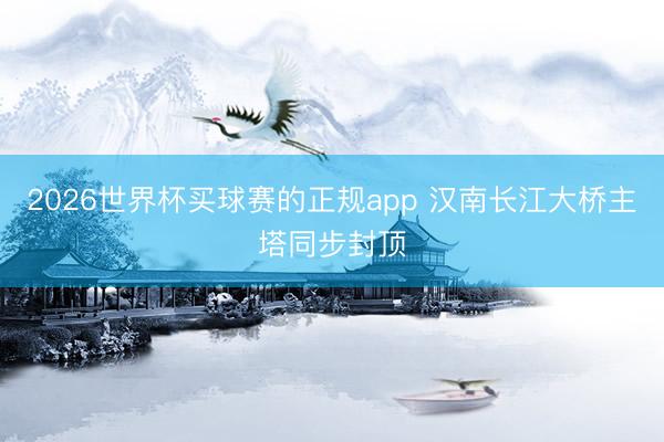 2026世界杯买球赛的正规app 汉南长江大桥主塔同步封顶