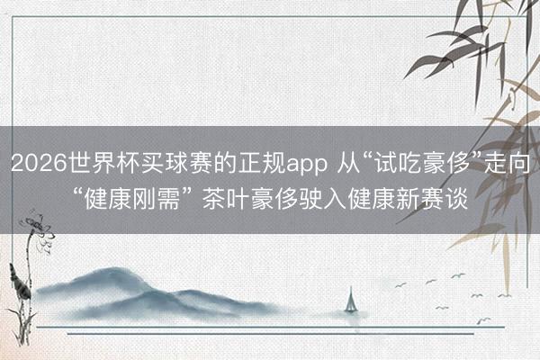 2026世界杯买球赛的正规app 从“试吃豪侈”走向“健康刚需” 茶叶豪侈驶入健康新赛谈