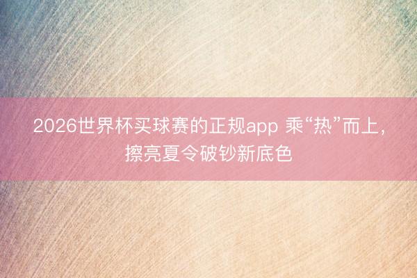 2026世界杯买球赛的正规app 乘“热”而上,擦亮夏令破钞新底色
