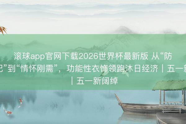 滚球app官网下载2026世界杯最新版 从“防晒标配”到“情怀刚需”,功能性衣饰领跑沐日经济|五一新阔绰