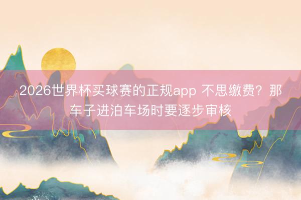 2026世界杯买球赛的正规app 不思缴费?那车子进泊车场时要逐步审核