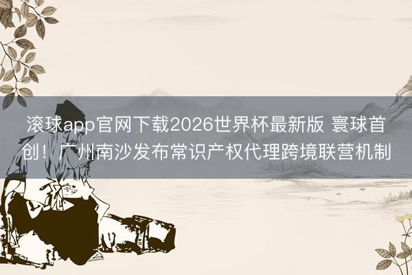 滚球app官网下载2026世界杯最新版 寰球首创!广州南沙发布常识产权代理跨境联营机制