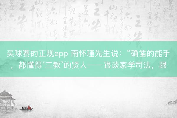 买球赛的正规app 南怀瑾先生说:“确凿的能手,都懂得‘三教’的贤人——跟谈家学司法,跟
