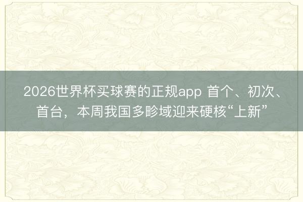 2026世界杯买球赛的正规app 首个、初次、首台,本周我国多畛域迎来硬核“上新”