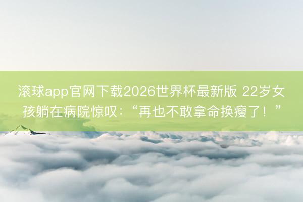 滚球app官网下载2026世界杯最新版 22岁女孩躺在病院惊叹：“再也不敢拿命换瘦了！”