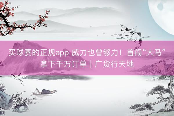 买球赛的正规app 威力也曾够力!首闯“大马”拿下千万订单|广货行天地