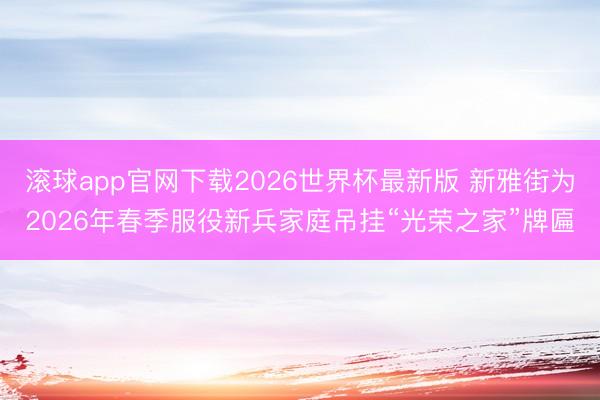 滚球app官网下载2026世界杯最新版 新雅街为2026年春季服役新兵家庭吊挂“光荣之家”牌匾