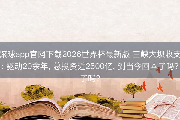 滚球app官网下载2026世界杯最新版 三峡大坝收支: 驱动20余年, 总投资近2500亿, 到当今回本了吗?