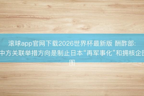 滚球app官网下载2026世界杯最新版 酬酢部: 中方关联举措方向是制止日本“再军事化”和拥核企图