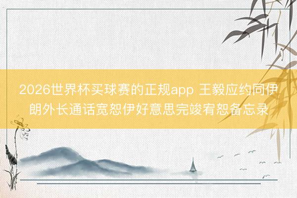 2026世界杯买球赛的正规app 王毅应约同伊朗外长通话宽恕伊好意思完竣宥恕备忘录