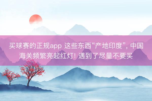 买球赛的正规app 这些东西“产地印度”, 中国海关频繁亮起红灯! 遇到了尽量不要买