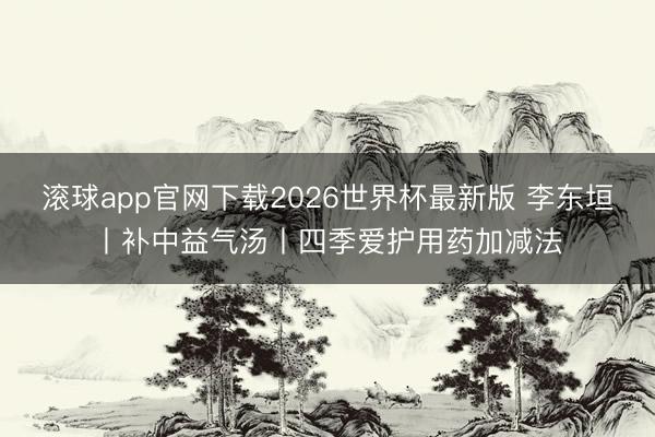 滚球app官网下载2026世界杯最新版 李东垣丨补中益气汤丨四季爱护用药加减法