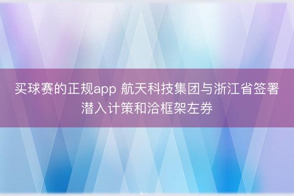 买球赛的正规app 航天科技集团与浙江省签署潜入计策和洽框架左券