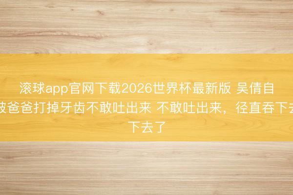 滚球app官网下载2026世界杯最新版 吴倩自曝被爸爸打掉牙齿不敢吐出来 不敢吐出来，径直吞下去了