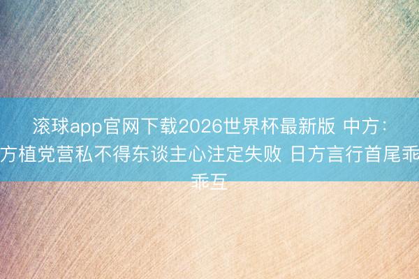 滚球app官网下载2026世界杯最新版 中方:日方植党营私不得东谈主心注定失败 日方言行首尾乖互