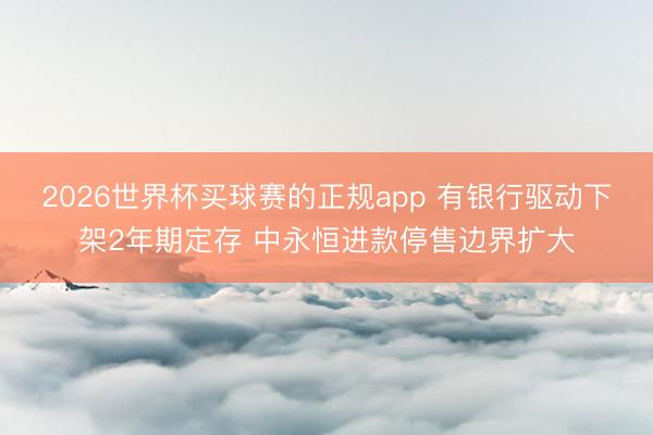 2026世界杯买球赛的正规app 有银行驱动下架2年期定存 中永恒进款停售边界扩大