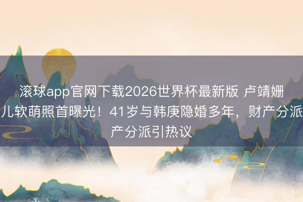 滚球app官网下载2026世界杯最新版 卢靖姗二胎女儿软萌照首曝光！41岁与韩庚隐婚多年，财产分派引热议