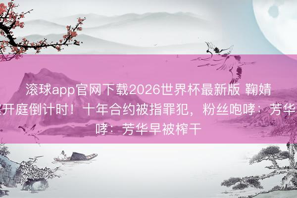 滚球app官网下载2026世界杯最新版 鞠婧祎解约案开庭倒计时!十年合约被指罪犯,粉丝咆哮:芳华早被榨干