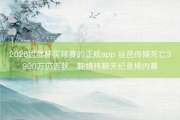 2026世界杯买球赛的正规app 丝芭传媒死亡3900万仍告状,鞠婧祎聊天纪录揭内幕